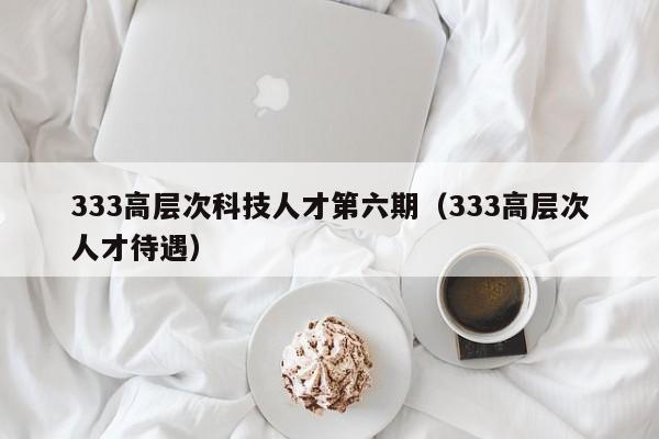 333高层次科技人才第六期（333高层次人才待遇）-第1张图片-科学人才网 - 优质科学人才招聘平台