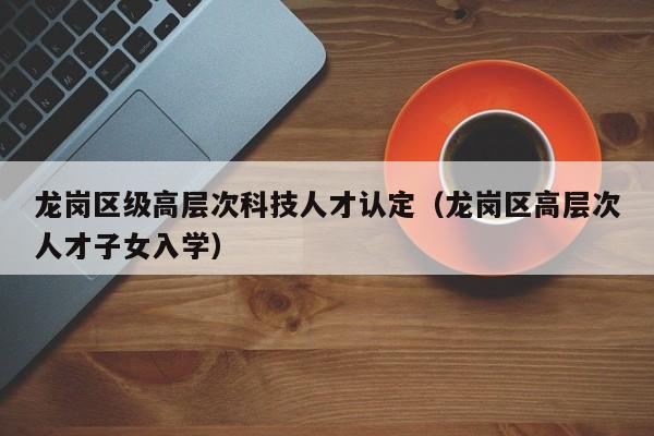 龙岗区级高层次科技人才认定（龙岗区高层次人才子女入学）-第1张图片-科学人才网 - 优质科学人才招聘平台