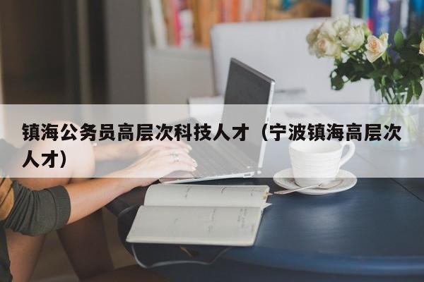 镇海公务员高层次科技人才（宁波镇海高层次人才）-第1张图片-科学人才网 - 优质科学人才招聘平台