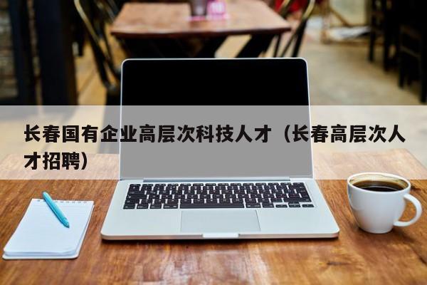 长春国有企业高层次科技人才（长春高层次人才招聘）-第1张图片-科学人才网 - 优质科学人才招聘平台
