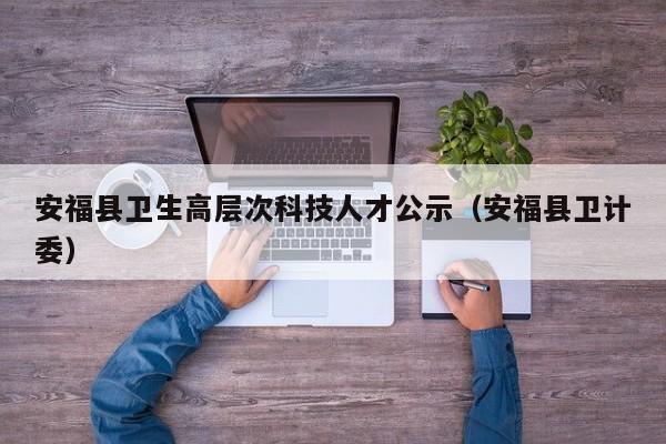 安福县卫生高层次科技人才公示（安福县卫计委）-第1张图片-科学人才网 - 优质科学人才招聘平台