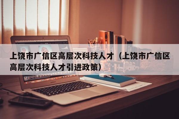 上饶市广信区高层次科技人才（上饶市广信区高层次科技人才引进政策）-第1张图片-科学人才网 - 优质科学人才招聘平台