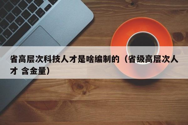 省高层次科技人才是啥编制的（省级高层次人才 含金量）-第1张图片-科学人才网 - 优质科学人才招聘平台