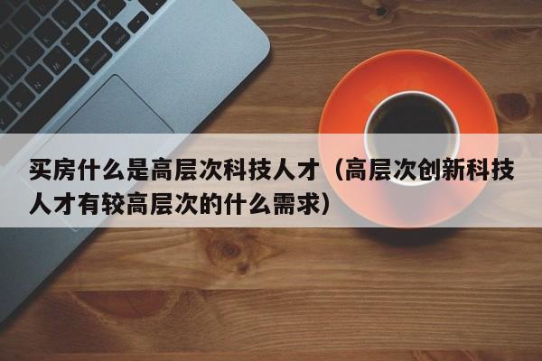 买房什么是高层次科技人才（高层次创新科技人才有较高层次的什么需求）-第1张图片-科学人才网 - 优质科学人才招聘平台