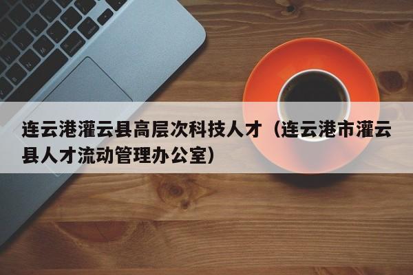 连云港灌云县高层次科技人才（连云港市灌云县人才流动管理办公室）-第1张图片-科学人才网 - 优质科学人才招聘平台