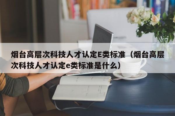 烟台高层次科技人才认定E类标准（烟台高层次科技人才认定e类标准是什么）-第1张图片-科学人才网 - 优质科学人才招聘平台