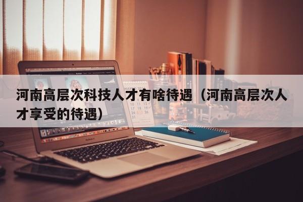 河南高层次科技人才有啥待遇（河南高层次人才享受的待遇）-第1张图片-科学人才网 - 优质科学人才招聘平台