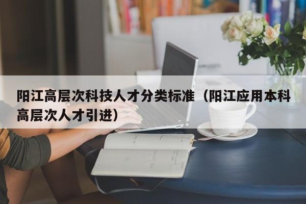 阳江高层次科技人才分类标准（阳江应用本科高层次人才引进）-第1张图片-科学人才网 - 优质科学人才招聘平台