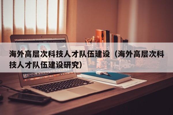 海外高层次科技人才队伍建设（海外高层次科技人才队伍建设研究）-第1张图片-科学人才网 - 优质科学人才招聘平台
