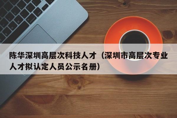 陈华深圳高层次科技人才（深圳市高层次专业人才拟认定人员公示名册）-第1张图片-科学人才网 - 优质科学人才招聘平台