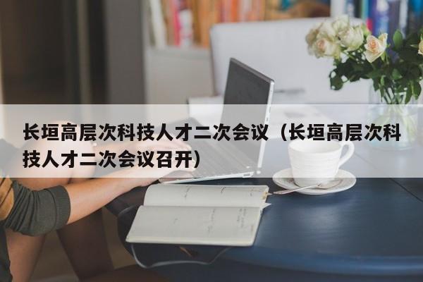 长垣高层次科技人才二次会议（长垣高层次科技人才二次会议召开）-第1张图片-科学人才网 - 优质科学人才招聘平台