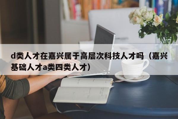 d类人才在嘉兴属于高层次科技人才吗（嘉兴基础人才a类四类人才）-第1张图片-科学人才网 - 优质科学人才招聘平台