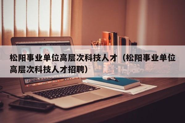 松阳事业单位高层次科技人才（松阳事业单位高层次科技人才招聘）-第1张图片-科学人才网 - 优质科学人才招聘平台