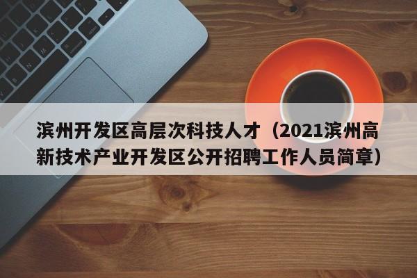 滨州开发区高层次科技人才（2021滨州高新技术产业开发区公开招聘工作人员简章）-第1张图片-科学人才网 - 优质科学人才招聘平台