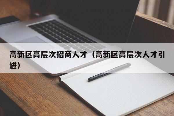 高新区高层次招商人才（高新区高层次人才引进）-第1张图片-科学人才网 - 优质科学人才招聘平台