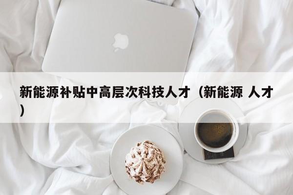 新能源补贴中高层次科技人才（新能源 人才）-第1张图片-科学人才网 - 优质科学人才招聘平台