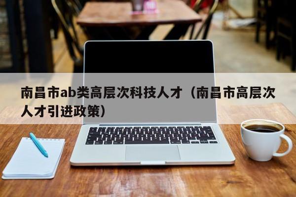 南昌市ab类高层次科技人才（南昌市高层次人才引进政策）-第1张图片-科学人才网 - 优质科学人才招聘平台