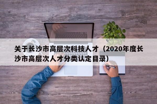 关于长沙市高层次科技人才（2020年度长沙市高层次人才分类认定目录）-第1张图片-科学人才网 - 优质科学人才招聘平台