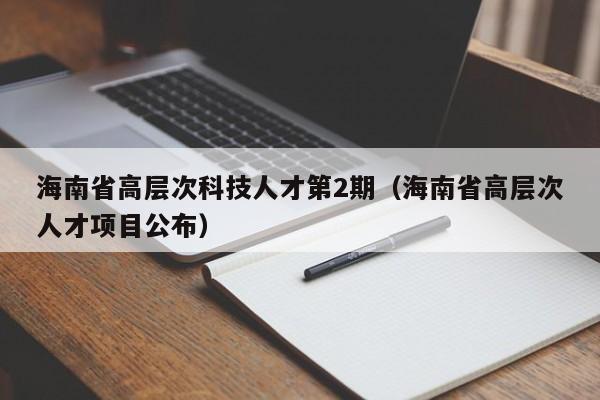 海南省高层次科技人才第2期（海南省高层次人才项目公布）-第1张图片-科学人才网 - 优质科学人才招聘平台