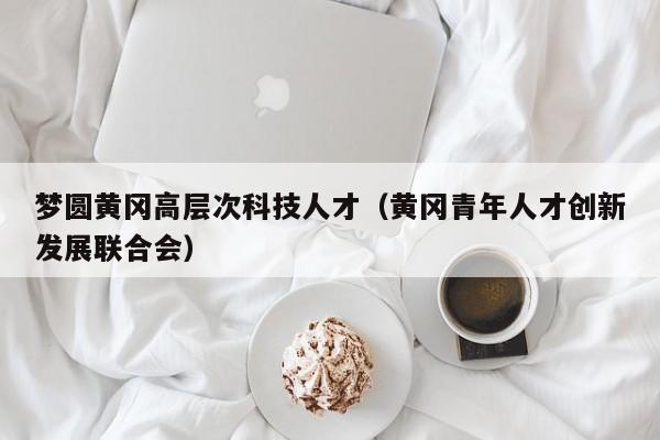 梦圆黄冈高层次科技人才（黄冈青年人才创新发展联合会）-第1张图片-科学人才网 - 优质科学人才招聘平台