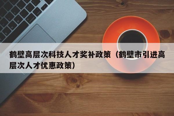 鹤壁高层次科技人才奖补政策（鹤壁市引进高层次人才优惠政策）-第1张图片-科学人才网 - 优质科学人才招聘平台