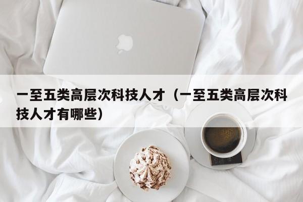 一至五类高层次科技人才（一至五类高层次科技人才有哪些）-第1张图片-科学人才网 - 优质科学人才招聘平台