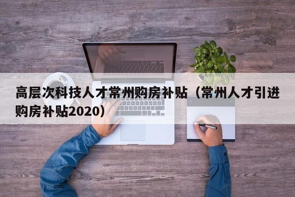 高层次科技人才常州购房补贴（常州人才引进购房补贴2020）-第1张图片-科学人才网 - 优质科学人才招聘平台
