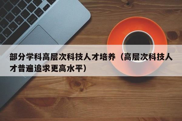 部分学科高层次科技人才培养（高层次科技人才普遍追求更高水平）-第1张图片-科学人才网 - 优质科学人才招聘平台
