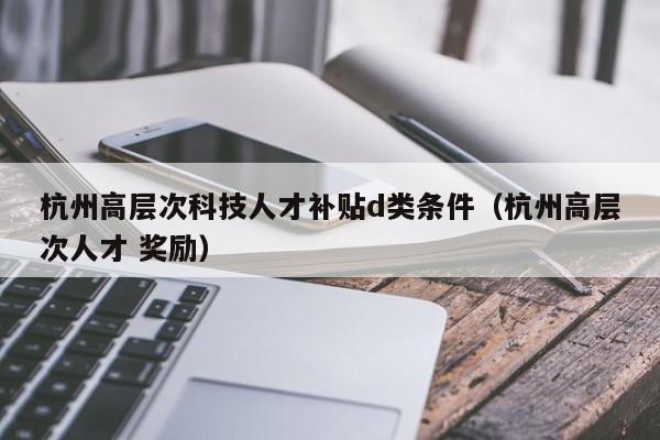 杭州高层次科技人才补贴d类条件（杭州高层次人才 奖励）-第1张图片-科学人才网 - 优质科学人才招聘平台