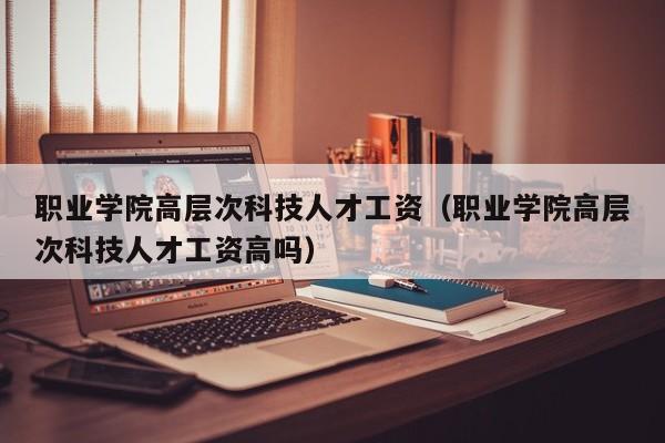 职业学院高层次科技人才工资（职业学院高层次科技人才工资高吗）-第1张图片-科学人才网 - 优质科学人才招聘平台