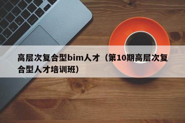 高层次复合型bim人才（第10期高层次复合型人才培训班）-第1张图片-科学人才网 - 优质科学人才招聘平台