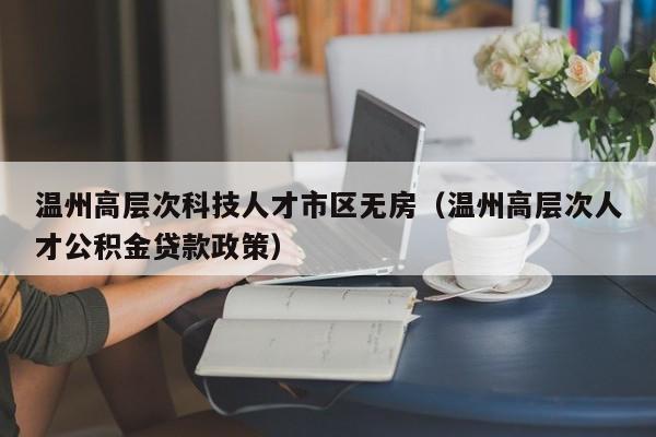 温州高层次科技人才市区无房（温州高层次人才公积金贷款政策）-第1张图片-科学人才网 - 优质科学人才招聘平台