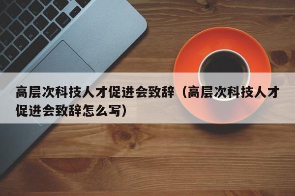 高层次科技人才促进会致辞（高层次科技人才促进会致辞怎么写）-第1张图片-科学人才网 - 优质科学人才招聘平台