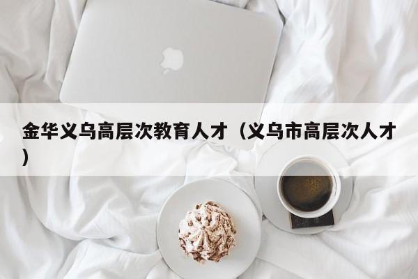 金华义乌高层次教育人才（义乌市高层次人才）-第1张图片-科学人才网 - 优质科学人才招聘平台