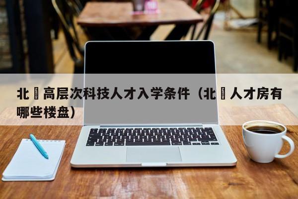 北滘高层次科技人才入学条件（北滘人才房有哪些楼盘）-第1张图片-科学人才网 - 优质科学人才招聘平台