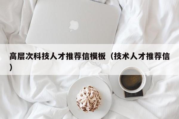 高层次科技人才推荐信模板（技术人才推荐信）-第1张图片-科学人才网 - 优质科学人才招聘平台