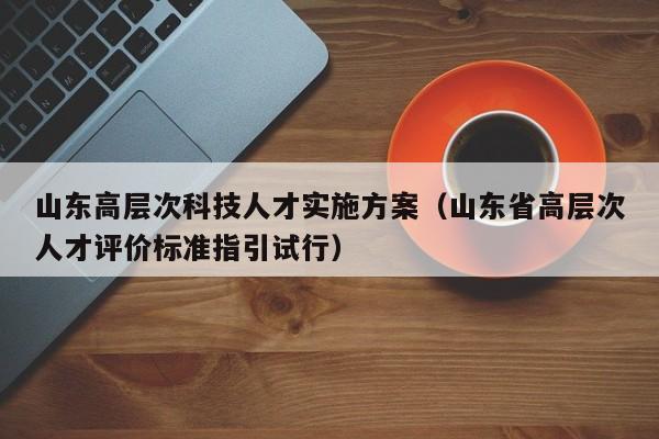 山东高层次科技人才实施方案（山东省高层次人才评价标准指引试行）-第1张图片-科学人才网 - 优质科学人才招聘平台