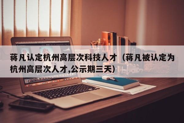 蒋凡认定杭州高层次科技人才（蒋凡被认定为杭州高层次人才,公示期三天）-第1张图片-科学人才网 - 优质科学人才招聘平台