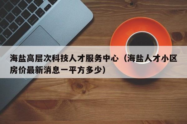 海盐高层次科技人才服务中心（海盐人才小区房价最新消息一平方多少）-第1张图片-科学人才网 - 优质科学人才招聘平台