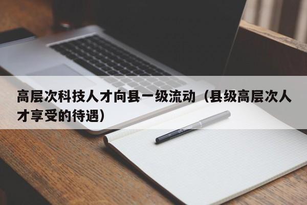 高层次科技人才向县一级流动（县级高层次人才享受的待遇）-第1张图片-科学人才网 - 优质科学人才招聘平台