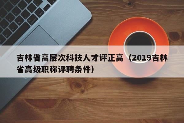 吉林省高层次科技人才评正高（2019吉林省高级职称评聘条件）-第1张图片-科学人才网 - 优质科学人才招聘平台