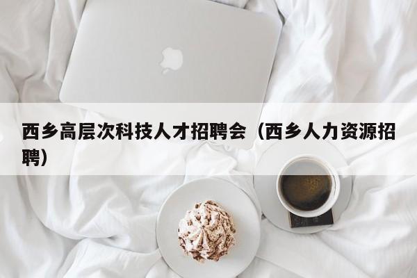 西乡高层次科技人才招聘会（西乡人力资源招聘）-第1张图片-科学人才网 - 优质科学人才招聘平台