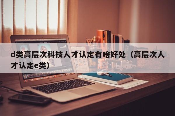 d类高层次科技人才认定有啥好处（高层次人才认定e类）-第1张图片-科学人才网 - 优质科学人才招聘平台