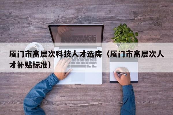 厦门市高层次科技人才选房（厦门市高层次人才补贴标准）-第1张图片-科学人才网 - 优质科学人才招聘平台