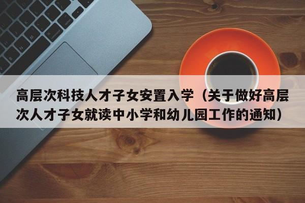 高层次科技人才子女安置入学（关于做好高层次人才子女就读中小学和幼儿园工作的通知）-第1张图片-科学人才网 - 优质科学人才招聘平台