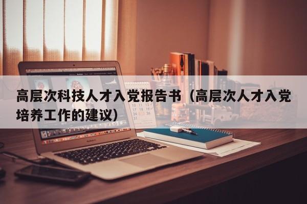 高层次科技人才入党报告书（高层次人才入党培养工作的建议）-第1张图片-科学人才网 - 优质科学人才招聘平台