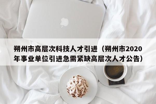 朔州市高层次科技人才引进（朔州市2020年事业单位引进急需紧缺高层次人才公告）-第1张图片-科学人才网 - 优质科学人才招聘平台