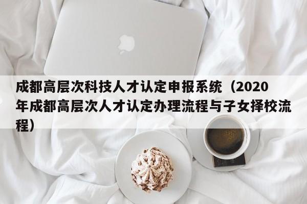 成都高层次科技人才认定申报系统（2020年成都高层次人才认定办理流程与子女择校流程）-第1张图片-科学人才网 - 优质科学人才招聘平台