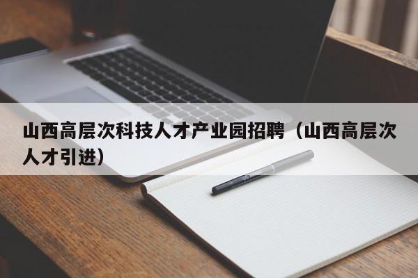 山西高层次科技人才产业园招聘（山西高层次人才引进）-第1张图片-科学人才网 - 优质科学人才招聘平台