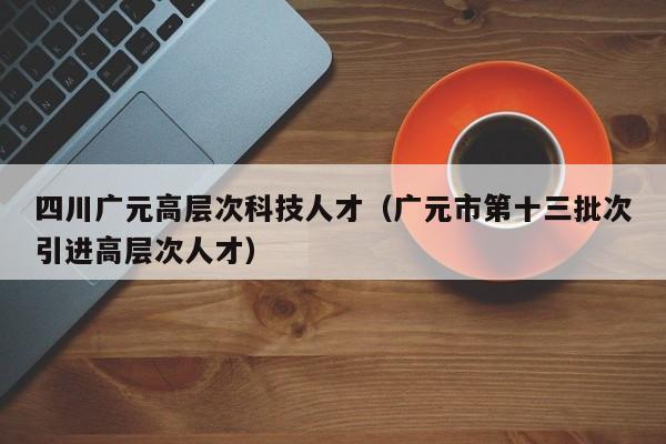 四川广元高层次科技人才（广元市第十三批次引进高层次人才）-第1张图片-科学人才网 - 优质科学人才招聘平台